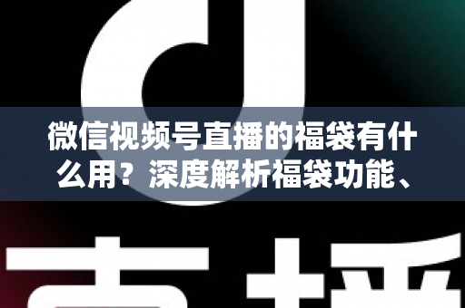 微信视频号直播的福袋有什么用?深度解析福袋功能、玩法与运营价值全指南 微信视频号直播的福袋有什么用?深度解析福袋功能、玩法与运营价值全指南