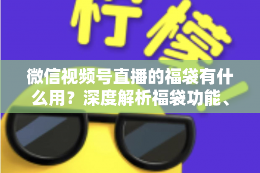 微信视频号直播的福袋有什么用?深度解析福袋功能、玩法与运营价值全指南 微信视频号直播的福袋有什么用?深度解析福袋功能、玩法与运营价值全指南