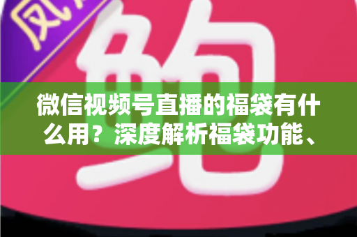 微信视频号直播的福袋有什么用？深度解析福袋功能、玩法与运营价值全指南