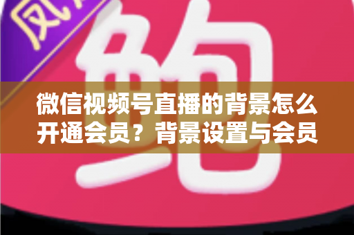 微信视频号直播的背景怎么开通会员？背景设置与会员开通全流程详解