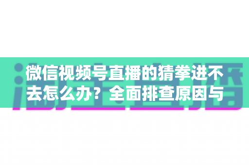 微信视频号直播的猜拳进不去怎么办？全面排查原因与高效解决方案大公开