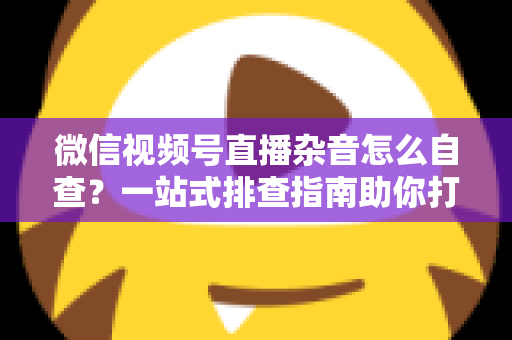 微信视频号直播杂音怎么自查?一站式排查指南助你打造高清纯净直播间 微信视频号直播杂音怎么自查?一站式排查指南助你打造高清纯净直播间