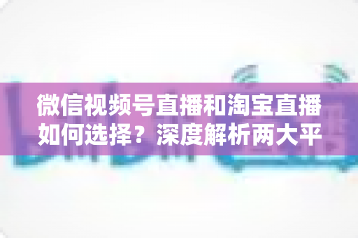 微信视频号直播和淘宝直播如何选择？深度解析两大平台差异与最佳运营策略