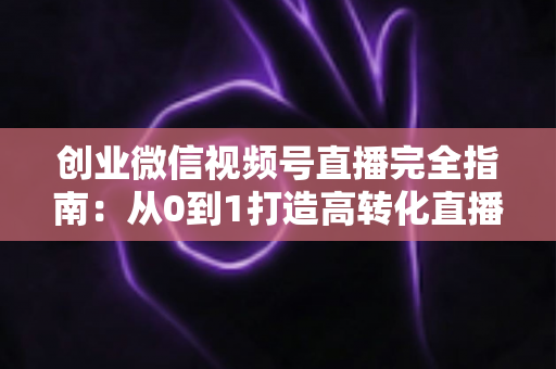 创业微信视频号直播完全指南：从0到1打造高转化直播间的实战秘籍