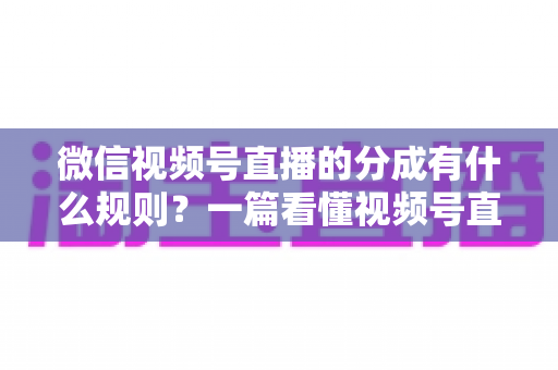 微信视频号直播的分成有什么规则？一篇看懂视频号直播分成机制、比例与提现全流程