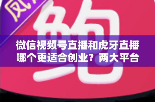 微信视频号直播和虎牙直播哪个更适合创业？两大平台全方位对比与创业方向深度解析