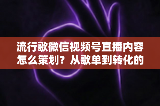 流行歌微信视频号直播内容怎么策划？从歌单到转化的全流程实战指南
