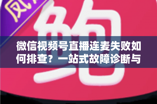 微信视频号直播连麦失败如何排查？一站式故障诊断与解决方案全攻略