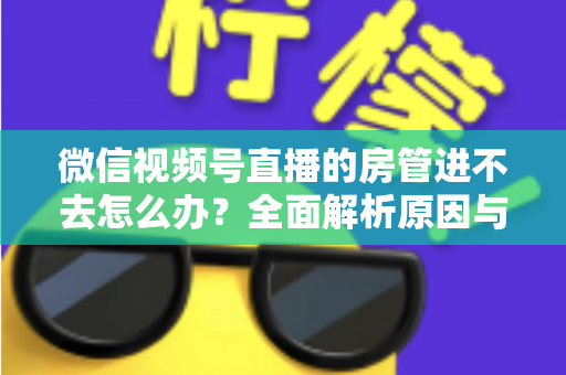 微信视频号直播的房管进不去怎么办？全面解析原因与实用解决方案指南