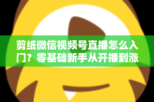 剪纸微信视频号直播怎么入门？零基础新手从开播到涨粉的完整实战指南