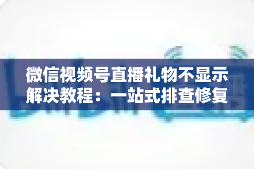 微信视频号直播礼物不显示解决教程：一站式排查修复指南