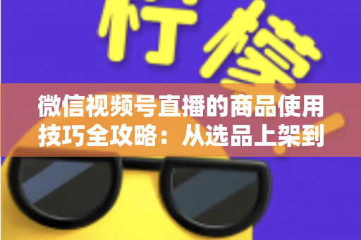 微信视频号直播的商品使用技巧全攻略：从选品上架到展示转化，一篇文章带你掌握带货核心方法
