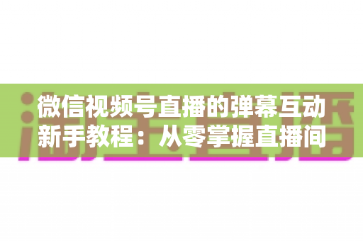 微信视频号直播的弹幕互动新手教程：从零掌握直播间弹幕互动技巧，快速提升人气与粉丝粘性