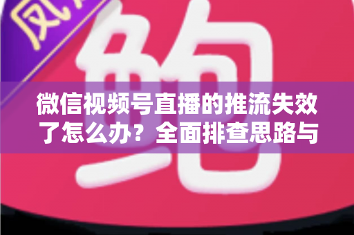 微信视频号直播的推流失效了怎么办？全面排查思路与实用解决方案指南