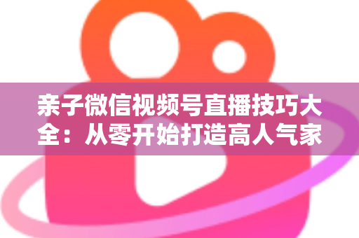 亲子微信视频号直播技巧大全：从零开始打造高人气家庭直播间的实战指南