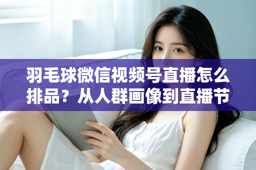 羽毛球微信视频号直播怎么排品？从人群画像到直播节奏的实战排品全攻略