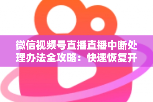 微信视频号直播直播中断处理办法全攻略：快速恢复开播与长效预防实用指南