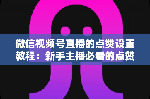 微信视频号直播的点赞设置教程：新手主播必看的点赞互动设置与运营全攻略