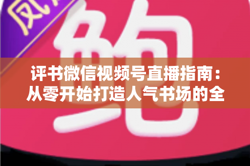 评书微信视频号直播指南：从零开始打造人气书场的全流程实战攻略