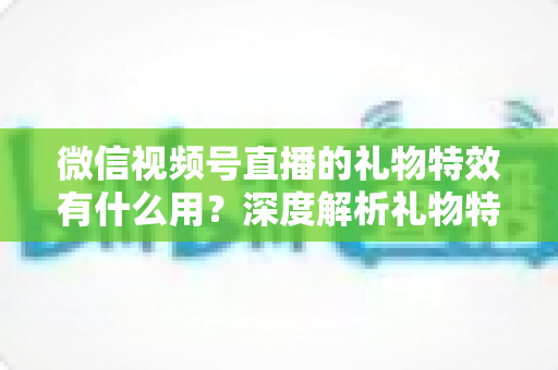 微信视频号直播的礼物特效有什么用？深度解析礼物特效的价值、玩法与变现逻辑