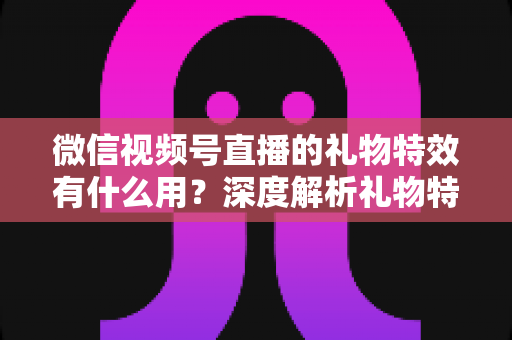 微信视频号直播的礼物特效有什么用？深度解析礼物特效的价值、玩法与变现逻辑