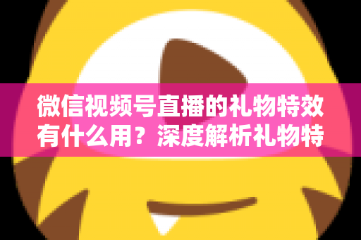 微信视频号直播的礼物特效有什么用？深度解析礼物特效的价值、玩法与变现逻辑