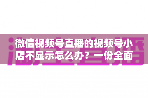 微信视频号直播的视频号小店不显示怎么办？一份全面排查与快速解决指南