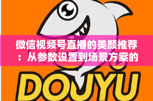 微信视频号直播的美颜推荐：从参数设置到场景方案的实用指南，助你轻松打造自然精致的直播画面