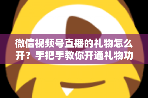 微信视频号直播的礼物怎么开?手把手教你开通礼物功能并实现直播变现全攻略 微信视频号直播的礼物怎么开?手把手教你开通礼物功能并实现直播变现全攻略