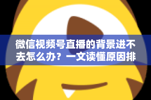 微信视频号直播的背景进不去怎么办?一文读懂原因排查与实用解决技巧 微信视频号直播的背景进不去怎么办?一文读懂原因排查与实用解决技巧