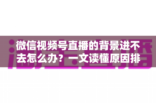 微信视频号直播的背景进不去怎么办？一文读懂原因排查与实用解决技巧