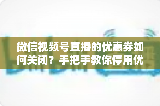微信视频号直播的优惠券如何关闭？手把手教你停用优惠券的完整步骤与避坑指南