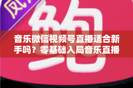 音乐微信视频号直播适合新手吗？零基础入局音乐直播的机遇、挑战与实操全指南