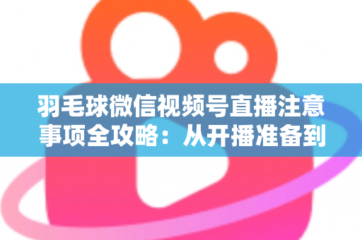 羽毛球微信视频号直播注意事项全攻略：从开播准备到合规运营的实用指南