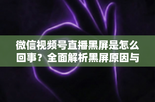 微信视频号直播黑屏是怎么回事?全面解析黑屏原因与实用解决方法指南 微信视频号直播黑屏是怎么回事?全面解析黑屏原因与实用解决方法指南