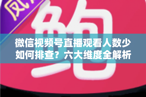 微信视频号直播观看人数少如何排查？六大维度全解析与实用优化指南