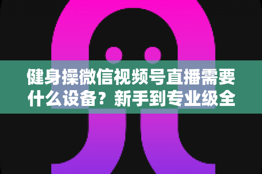 健身操微信视频号直播需要什么设备？新手到专业级全套设备清单与搭建指南