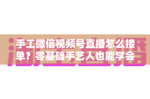 手工微信视频号直播怎么接单?零基础手艺人也能学会的直播接单实战指南 手工微信视频号直播怎么接单?零基础手艺人也能学会的直播接单实战指南