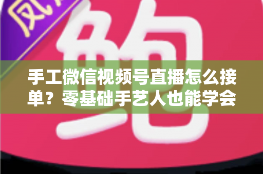 手工微信视频号直播怎么接单？零基础手艺人也能学会的直播接单实战指南