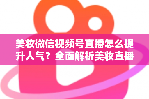 美妆微信视频号直播怎么提升人气？全面解析美妆直播涨粉引流实战攻略
