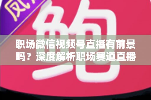 职场微信视频号直播有前景吗？深度解析职场赛道直播的机遇与挑战
