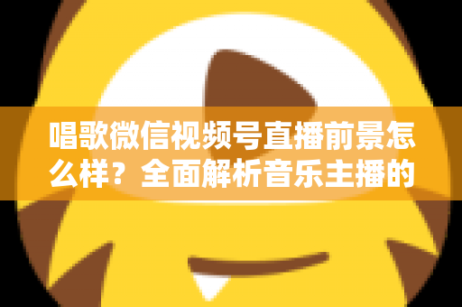 唱歌微信视频号直播前景怎么样？全面解析音乐主播的机遇、变现路径与未来发展方向