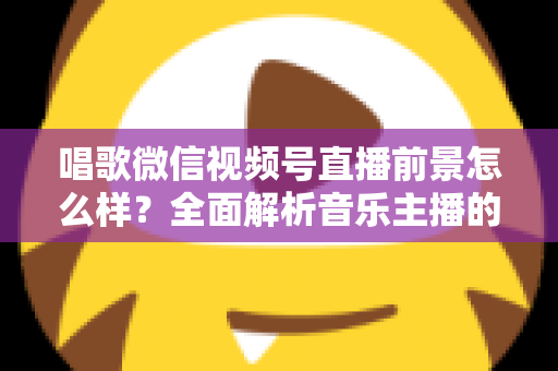 唱歌微信视频号直播前景怎么样？全面解析音乐主播的机遇、变现路径与未来发展方向