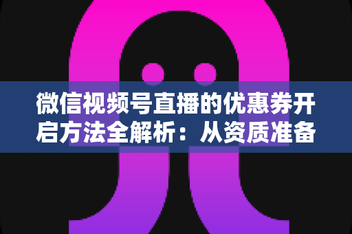 微信视频号直播的优惠券开启方法全解析：从资质准备到直播促单的一站式实操指南
