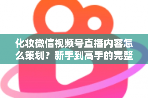化妆微信视频号直播内容怎么策划？新手到高手的完整实操攻略