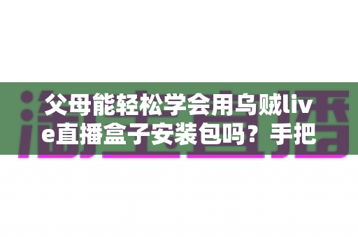 父母能轻松学会用乌贼live直播盒子安装包吗?手把手教你帮长辈快速上手的完整指南 父母能轻松学会用乌贼live直播盒子安装包吗?手把手教你帮长辈快速上手的完整指南