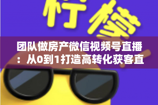 团队做房产微信视频号直播：从0到1打造高转化获客直播间的实战全攻略