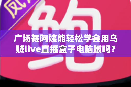 广场舞阿姨能轻松学会用乌贼live直播盒子电脑版吗?中老年直播入门全攻略助力银发族轻松开播 广场舞阿姨能轻松学会用乌贼live直播盒子电脑版吗?中老年直播入门全攻略助力银发族轻松开播