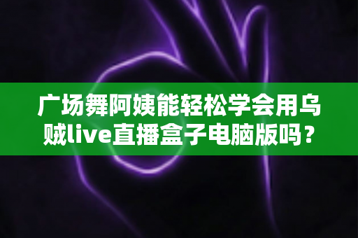 广场舞阿姨能轻松学会用乌贼live直播盒子电脑版吗？中老年直播入门全攻略助力银发族轻松开播