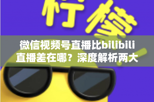 微信视频号直播比bilibili直播差在哪？深度解析两大直播平台生态差距与创作者选平台指南